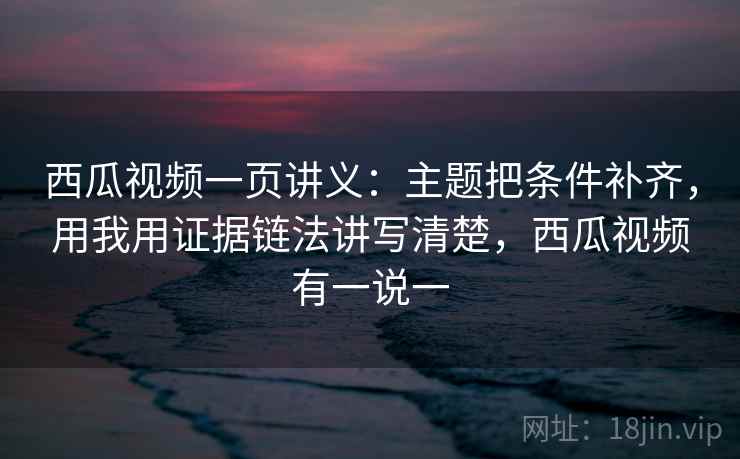 西瓜视频一页讲义：主题把条件补齐，用我用证据链法讲写清楚，西瓜视频有一说一
