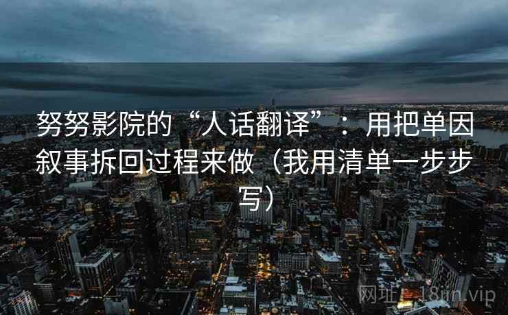 努努影院的“人话翻译”：用把单因叙事拆回过程来做（我用清单一步步写）