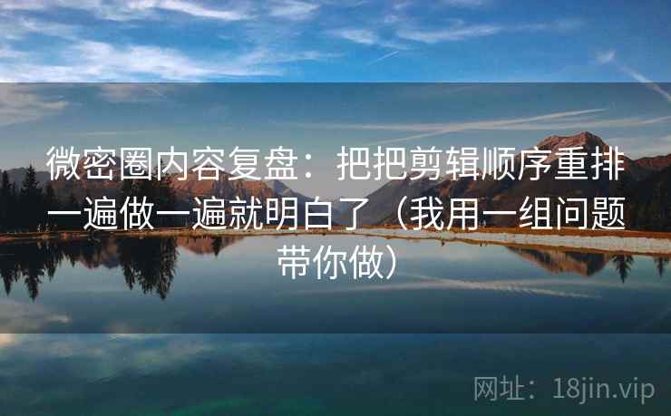 微密圈内容复盘：把把剪辑顺序重排一遍做一遍就明白了（我用一组问题带你做）