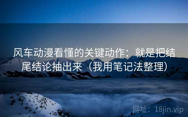风车动漫看懂的关键动作：就是把结尾结论抽出来（我用笔记法整理）