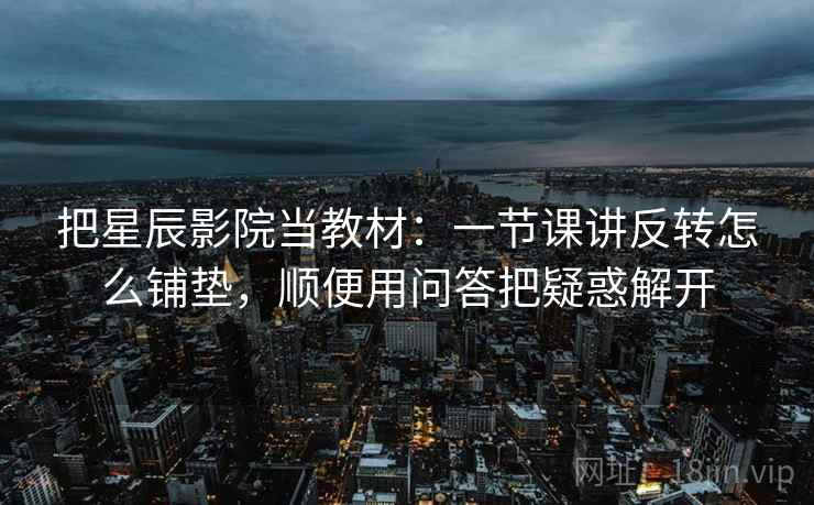 把星辰影院当教材:一节课讲反转怎么铺垫,顺便用问答把疑惑解开