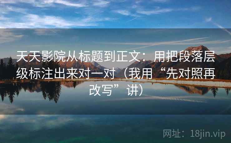 天天影院从标题到正文：用把段落层级标注出来对一对（我用“先对照再改写”讲）