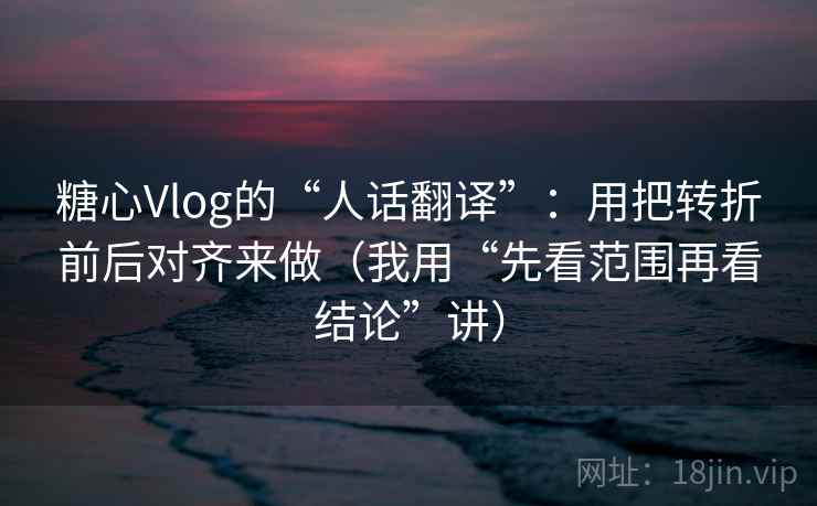 糖心Vlog的“人话翻译”：用把转折前后对齐来做（我用“先看范围再看结论”讲）
